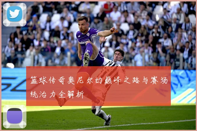 篮球传奇奥尼尔的巅峰之路与赛场统治力全解析