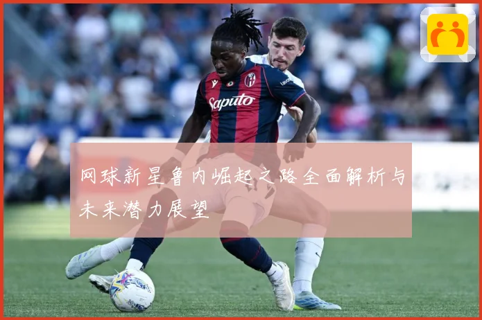 网球新星鲁内崛起之路全面解析与未来潜力展望