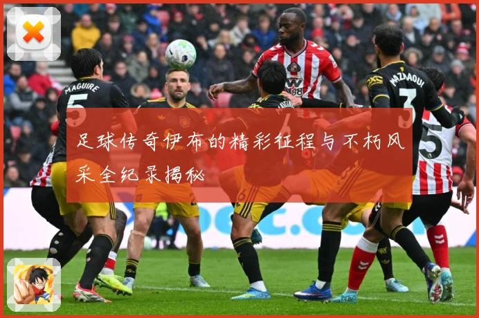 足球传奇伊布的精彩征程与不朽风采全纪录揭秘
