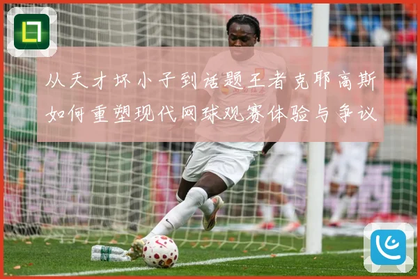 从天才坏小子到话题王者克耶高斯如何重塑现代网球观赛体验与争议边界