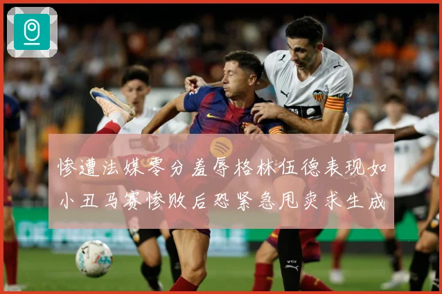 惨遭法媒零分羞辱格林伍德表现如小丑马赛惨败后恐紧急甩卖求生成长观察