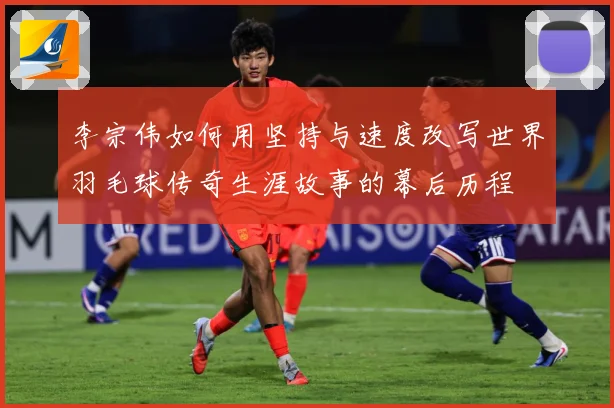 李宗伟如何用坚持与速度改写世界羽毛球传奇生涯故事的幕后历程