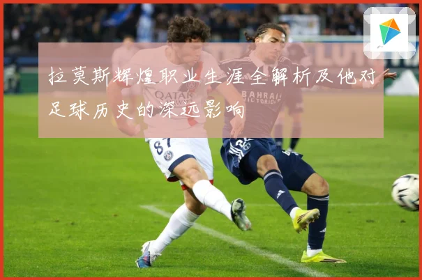拉莫斯辉煌职业生涯全解析及他对足球历史的深远影响