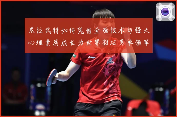 昆拉武特如何凭借全面技术与强大心理素质成长为世界羽坛男单领军人物之一