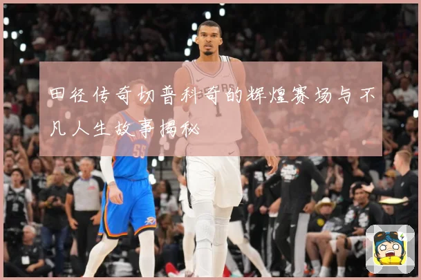 田径传奇切普科奇的辉煌赛场与不凡人生故事揭秘