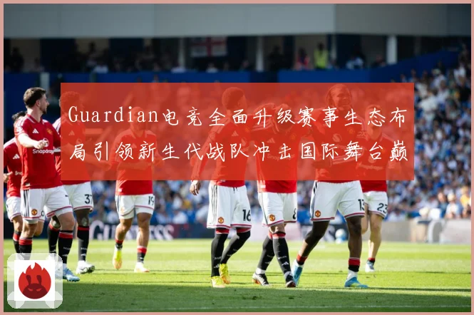 Guardian电竞全面升级赛事生态布局引领新生代战队冲击国际舞台巅峰荣耀之路