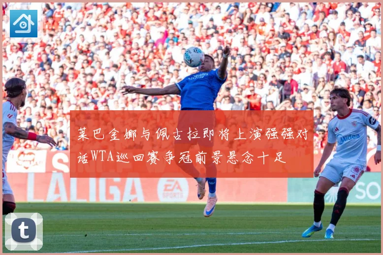 莱巴金娜与佩古拉即将上演强强对话WTA巡回赛争冠前景悬念十足