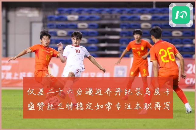 仅差二十六分逼近乔丹纪录乌度卡盛赞杜兰特稳定如常专注本职再写赛场复盘