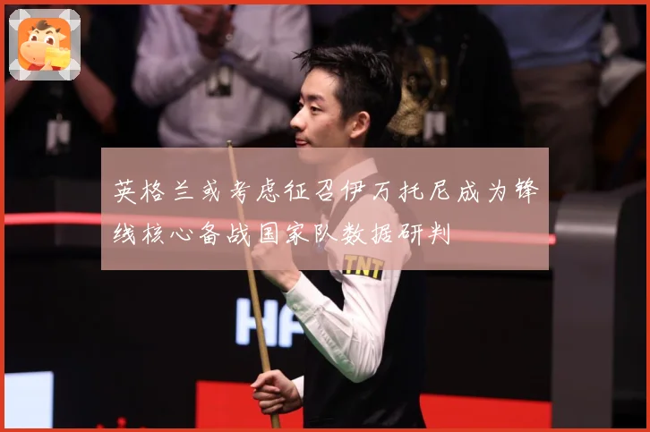 英格兰或考虑征召伊万托尼成为锋线核心备战国家队数据研判