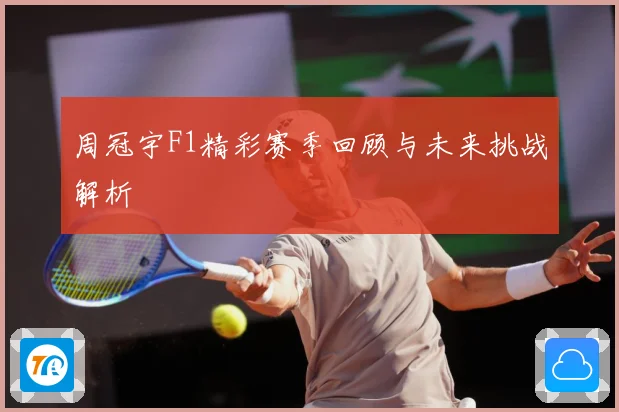 周冠宇F1精彩赛季回顾与未来挑战解析