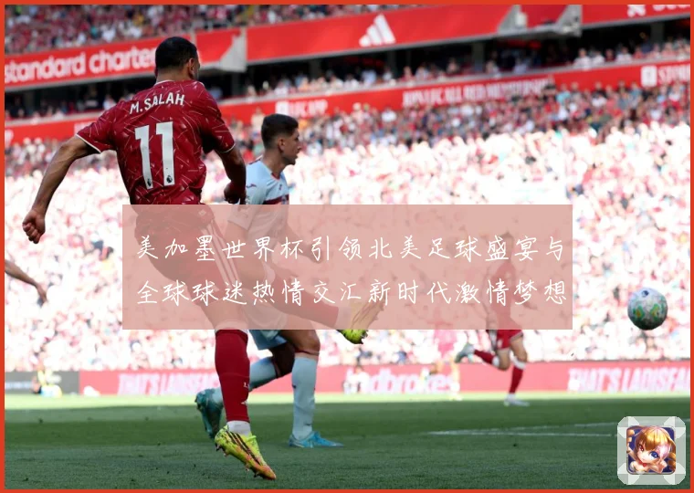 美加墨世界杯引领北美足球盛宴与全球球迷热情交汇新时代激情梦想战术观察