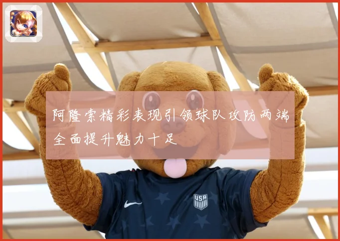 阿隆索精彩表现引领球队攻防两端全面提升魅力十足