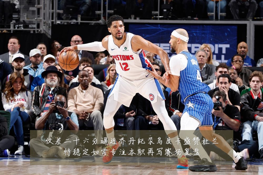 仅差二十六分逼近乔丹纪录乌度卡盛赞杜兰特稳定如常专注本职再写赛场复盘