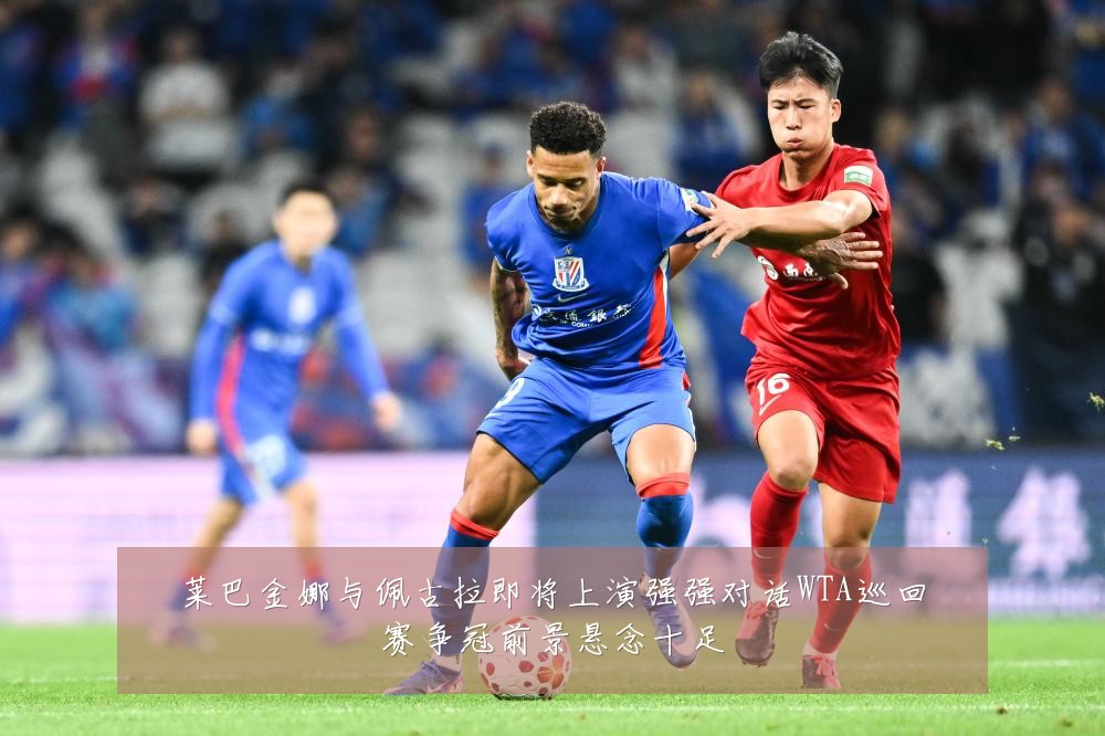莱巴金娜与佩古拉即将上演强强对话WTA巡回赛争冠前景悬念十足